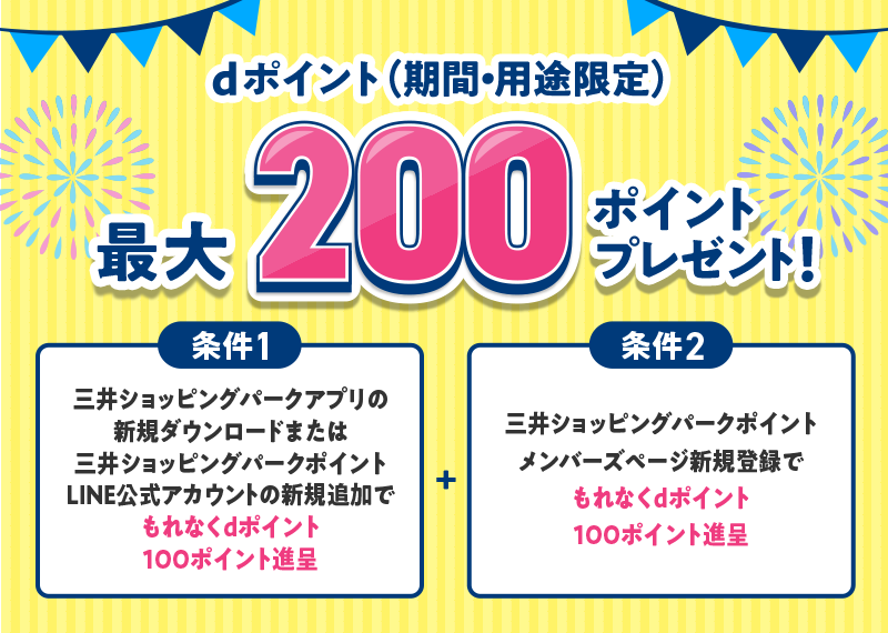 dポイント（期間・用途限定） 最大200ポイントプレゼント！ 条件1 三井ショッピングパークアプリの新規ダウンロードまたは三井ショッピングパークポイントLINE公式アカウントの新規追加でもれなくdポイント100ポイント進呈 ＋ 条件2 三井ショッピングパークポイントメンバーズページ新規登録でもれなくdポイント100ポイント進呈