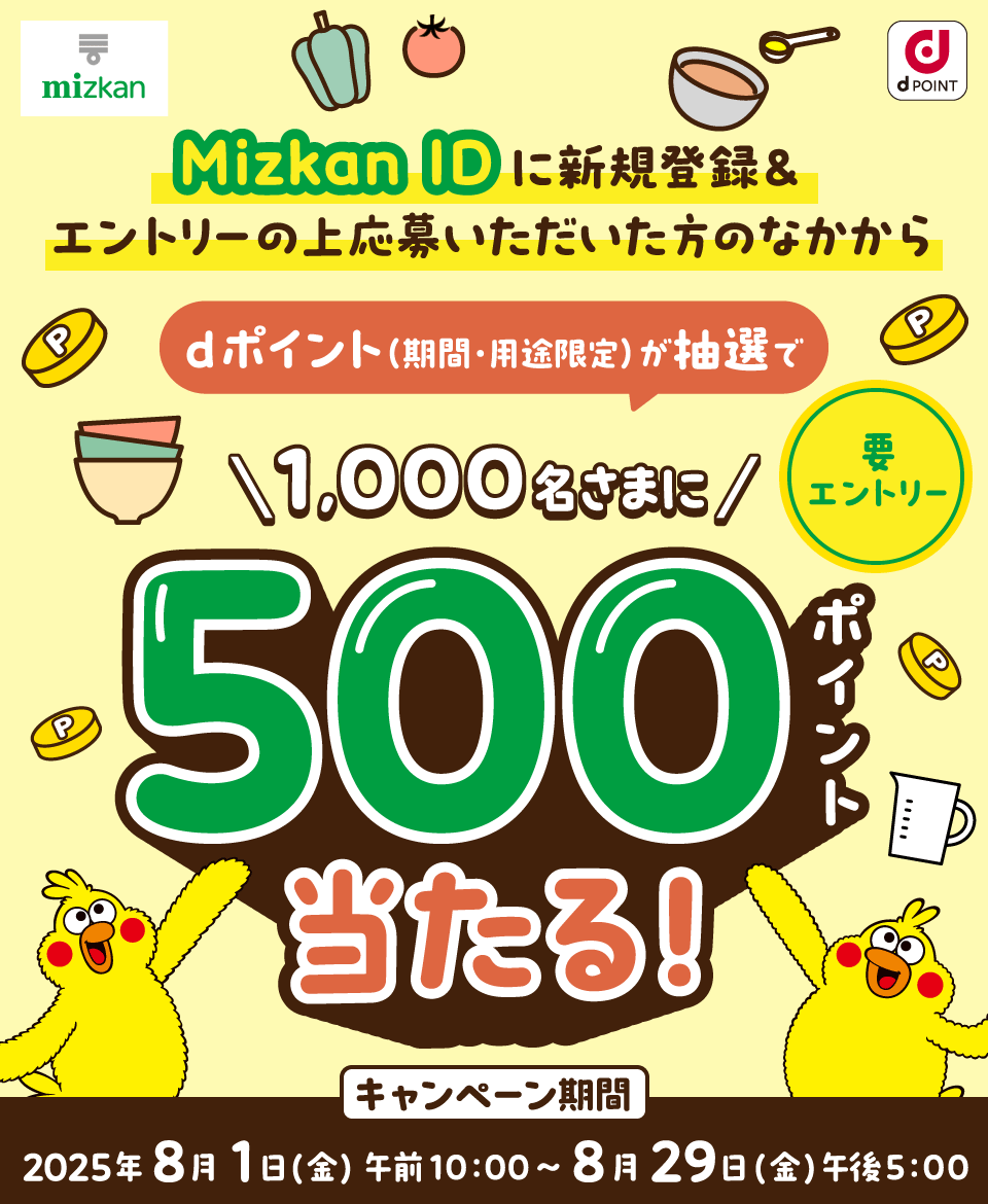 mizkan dPOINT Mizkan IDに新規登録＆エントリーの上応募いただいた方のなかからdポイント（期間・用途限定）が抽選で1,000名さまに500ポイント当たる！ 要エントリー キャンペーン期間：2025年8月1日（金）午前10：00～8月29日（金）午後5：00