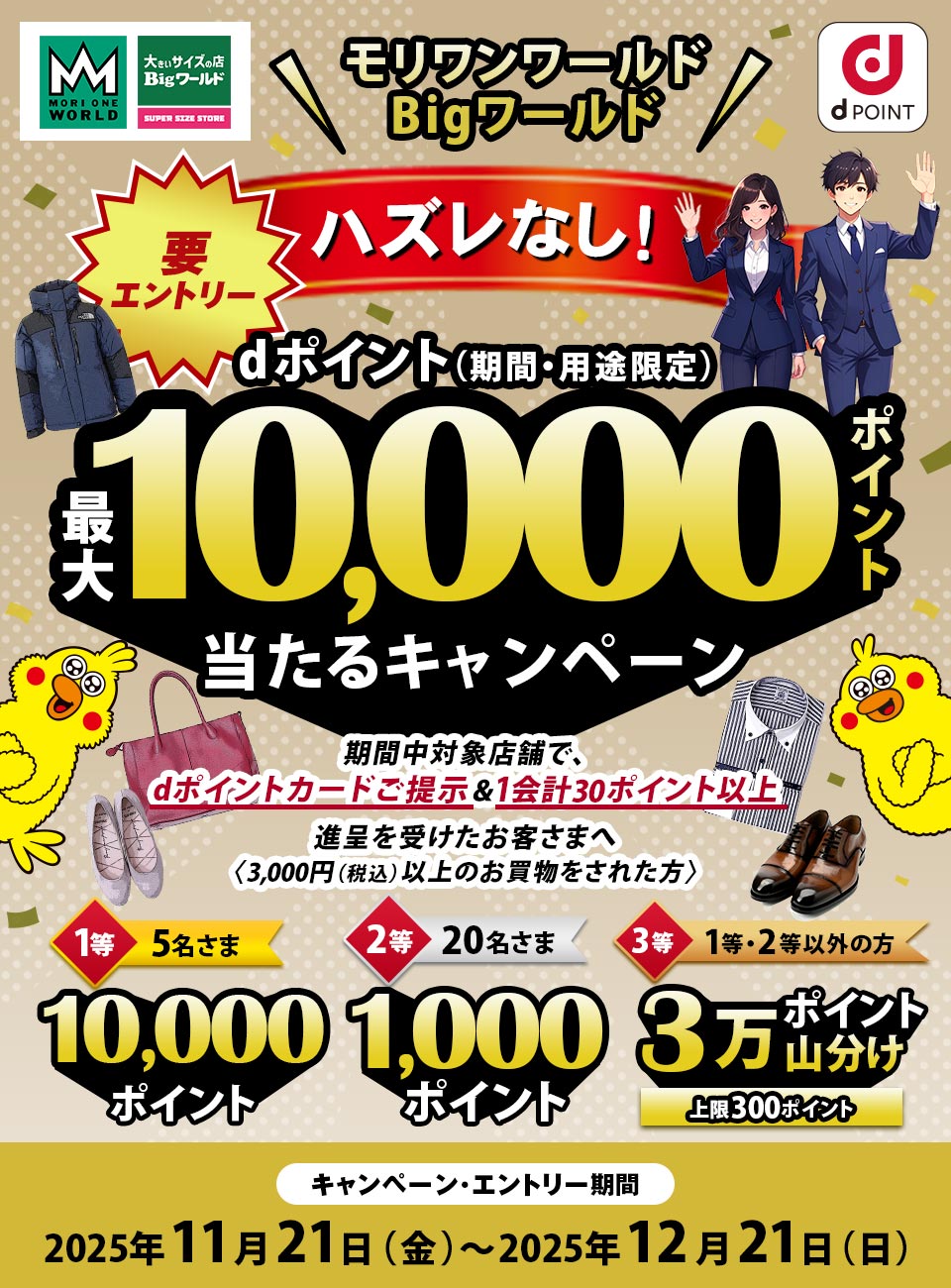 MORI ONE WORLD 大きいサイズの店Bigワールド SUPER SIZE STORE dPOINT モリワンワールド Bigワールド 要エントリー ハズレなし！ dポイント（期間・用途限定）最大10,000ポイント当たるキャンペーン 期間中対象店舗で、dポイントカードご提示＆1会計30ポイント以上進呈を受けたお客さまへ〈3,000円（税込）以上のお買物をされた方〉 1等 5名さま 10,000ポイント 2等 20名さま 1,000ポイント 3等 1等・2等以外の方 3万ポイント山分け 上限300ポイント キャンペーン・エントリー期間 2025年11月21日（金）～2025年12月21日（日）