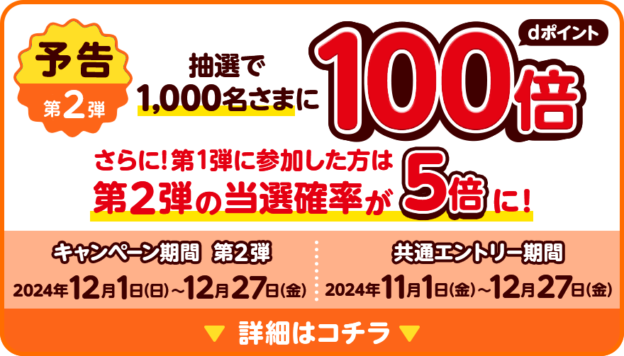 予告 第2弾 抽選で1,000名さまにdポイント100倍 さらに！第1弾に参加した方は第2弾の当選確率が5倍に！ キャンペーン期間 第2弾 2024年12月1日（日）～12月27日（金） 共通エントリー期間 2024年11月1日（金）～12月27日（金） 詳細はコチラ