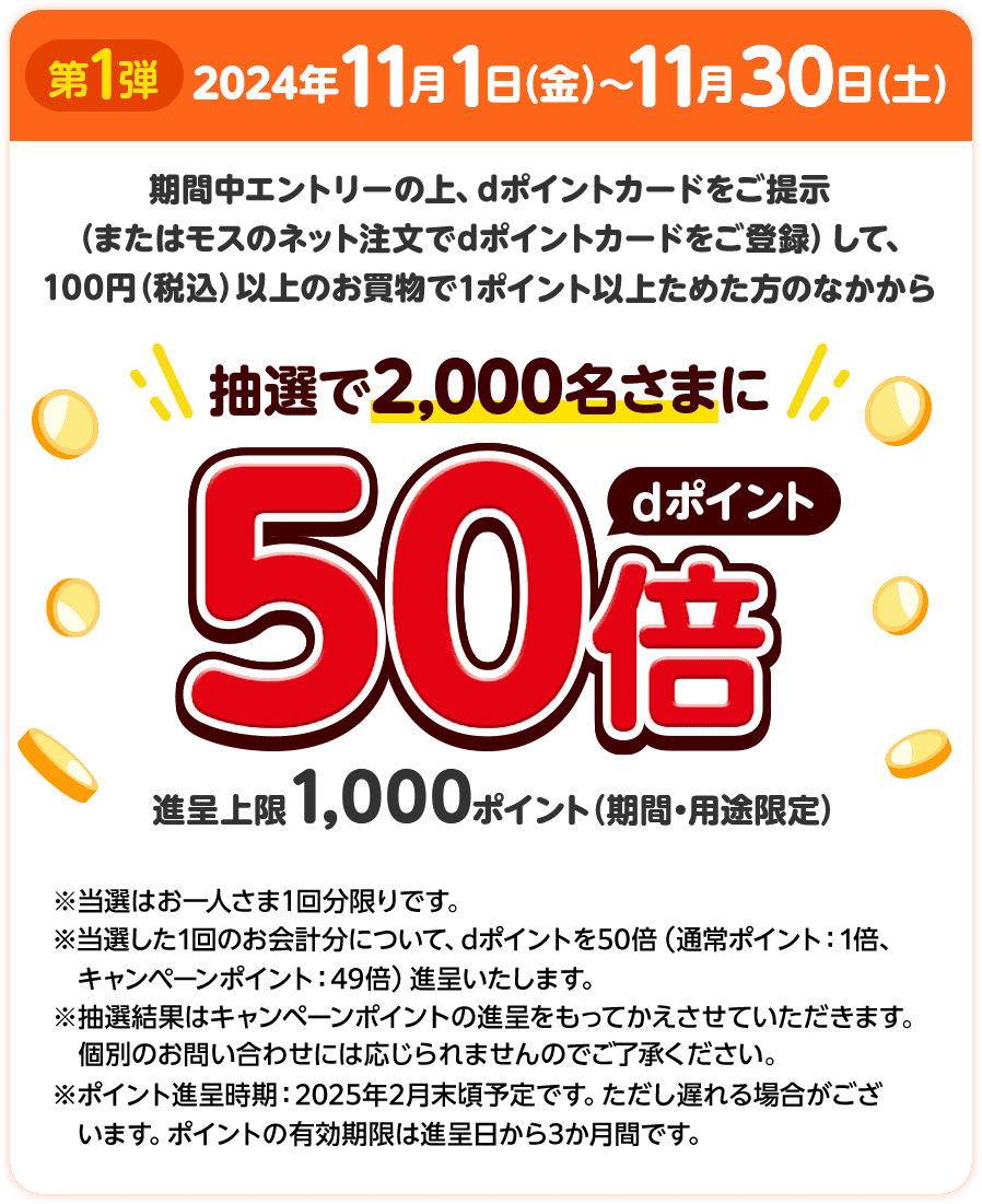 第1弾 2024年11月1日（金）～11月30日（土） 期間中エントリーの上、dポイントカードをご提示（またはモスのネット注文でdポイントカードをご登録）して、100円（税込）以上のお買物で1ポイント以上ためた方のなかから抽選で2,000名さまにdポイント50倍 進呈上限1,000ポイント（期間・用途限定） ※当選はお一人さま1回分限りです。 ※当選した1回のお会計分について、dポイントを50倍（通常ポイント：1倍、キャンペーンポイント：49倍）進呈いたします。 ※抽選結果はキャンペーンポイントの進呈をもってかえさせていただきます。個別のお問い合わせには応じられませんのでご了承ください。 ※ポイント進呈時期：2025年2月末頃予定です。ただし遅れる場合がございます。ポイントの有効期間は進呈日から3か月間です。