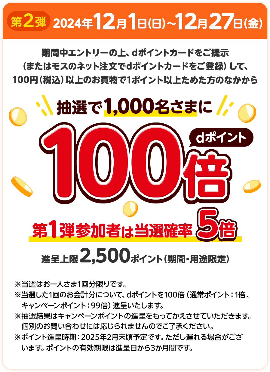 第2弾 2024年12月1日（日）～12月27日（金） 期間中エントリーの上、dポイントカードをご提示（またはモスのネット注文でdポイントカードをご登録）して、100円（税込）以上のお買物で1ポイント以上ためた方のなかから抽選で1,000名さまにdポイント100倍 第1弾参加者は当選確率5倍 進呈上限2,500ポイント（期間・用途限定） ※当選はお一人さま1回分限りです。 ※当選した1回のお会計分について、dポイントを100倍（通常ポイント：1倍、キャンペーンポイント：99倍）進呈いたします。 ※抽選結果はキャンペーンポイントの進呈をもってかえさせていただきます。個別のお問い合わせには応じられませんのでご了承ください。 ※ポイント進呈時期：2025年2月末頃予定です。ただし遅れる場合がございます。ポイントの有効期間は進呈日から3か月間です。