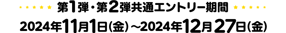 第1弾・第2弾共通エントリー期間 2024年11月1日（金）～ 2024年12月27日（金）