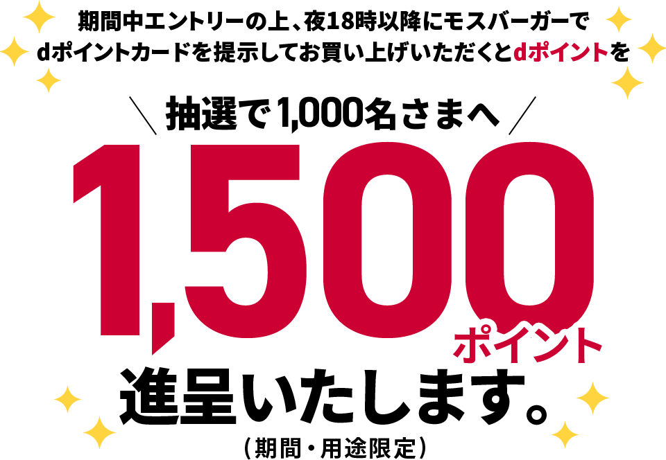 期間中エントリーの上、夜18時以降にモスバーガーで dポイントカードを提示してお買い上げいただくとdポイントを抽選で1,000名さまへ1,500ポイント進呈いたします。（期間・用途限定）