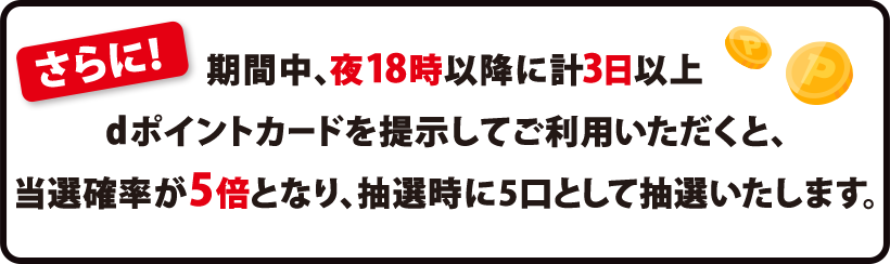 さらに！ 期間中、夜18時以降に計3日以上 dポイントカードを提示してご利用いただくと、当選確率が5倍となり、抽選時に5口として抽選いたします。