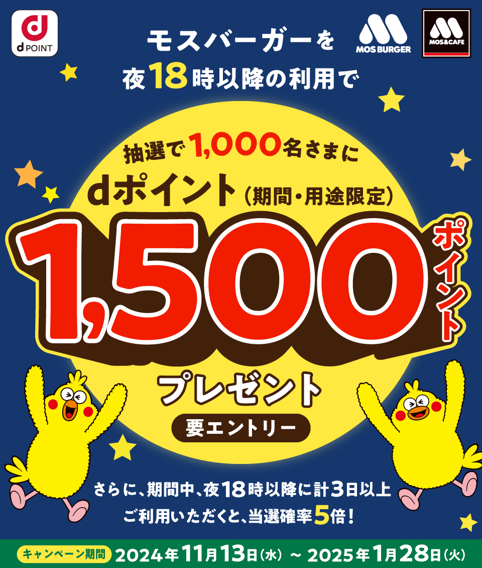 dPOINT MOS BURGER MOS＆CAFE モスバーガーを夜18時以降の利用で抽選で1,000名さまにdポイント（期間・用途限定）1,500ポイントプレゼント 要エントリー さらに、期間中、夜18時以降に計3日以上ご利用いただくと、当選確率5倍！ キャンペーン期間 2024年11月13日（水）～2025年1月28日（火）