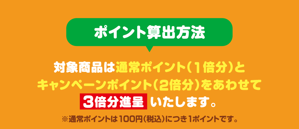 ポイント算出方法 対象商品は通常ポイント（1倍分）とキャンペーンポイント（2倍分）をあわせて3倍分進呈いたします。 ※通常ポイントは100円（税込）につき1ポイントです。