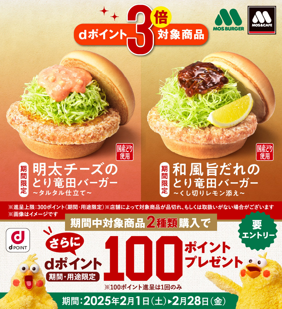 モスバーガー モス＆カフェ dポイント3倍対象商品 国産どり使用 期間限定 明太チーズのとり竜田バーガー ～タルタル仕立て～ 国産どり使用 期間限定 和風旨だれのとり竜田バーガー ～くし切りレモン添え～ ※進呈上限：300ポイント（期間・用途限定） ※店舗によって対象商品が品切れ、もしくは取扱いがない場合がございます ※画像はイメージです dPOINT 期間中対象商品2種類購入でさらにdポイント100ポイントプレゼント（期間・用途限定）要エントリー ※100ポイント進呈は1回のみ 期間：2025年2月1日（土）〜2月28日（金）