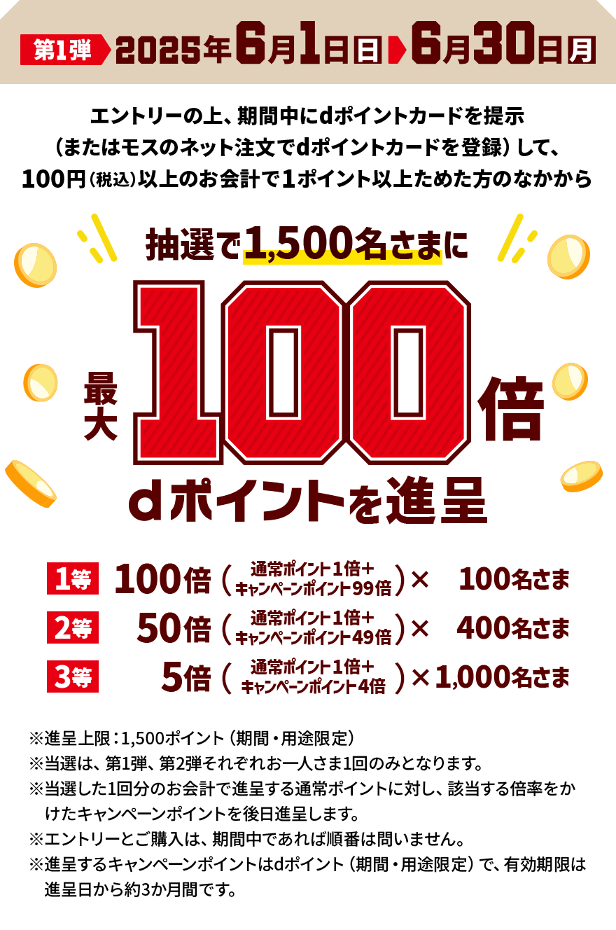 第1弾 2025年6月1日（日）＞ 6月30日（月） エントリーの上、期間中にdポイントカードを提示（またはモスのネット注文でdポイントカードを登録）して、100円（税込）以上のお会計で1ポイント以上ためた方のなかから抽選で1,500名さまに最大100倍 dポイントを進呈 1等 100倍（通常ポイント1倍＋キャンペーンポイント9倍）×100名さま 2等 50倍（通常ポイント1倍＋キャンペーンポイント49倍）×400名さま 3等 5倍（通常ポイント1倍＋キャンペーンポイント4倍）×1,000名さま ※進呈上限：1,500ポイント（期間・用途限定） ※当選は、第1弾、第2弾それぞれお一人さま1回のみとなります。 ※当選した1回分のお会計で進呈する通常ポイントに対し、該当する倍率をかけたキャンペーンポイントを後日進呈します。 ※エントリーとご購入は、期間中であれば順番は問いません。 ※進呈するキャンペーンポイントはdポイント（期間・用途限定）で、有効期限は進呈日から約3か月間です。