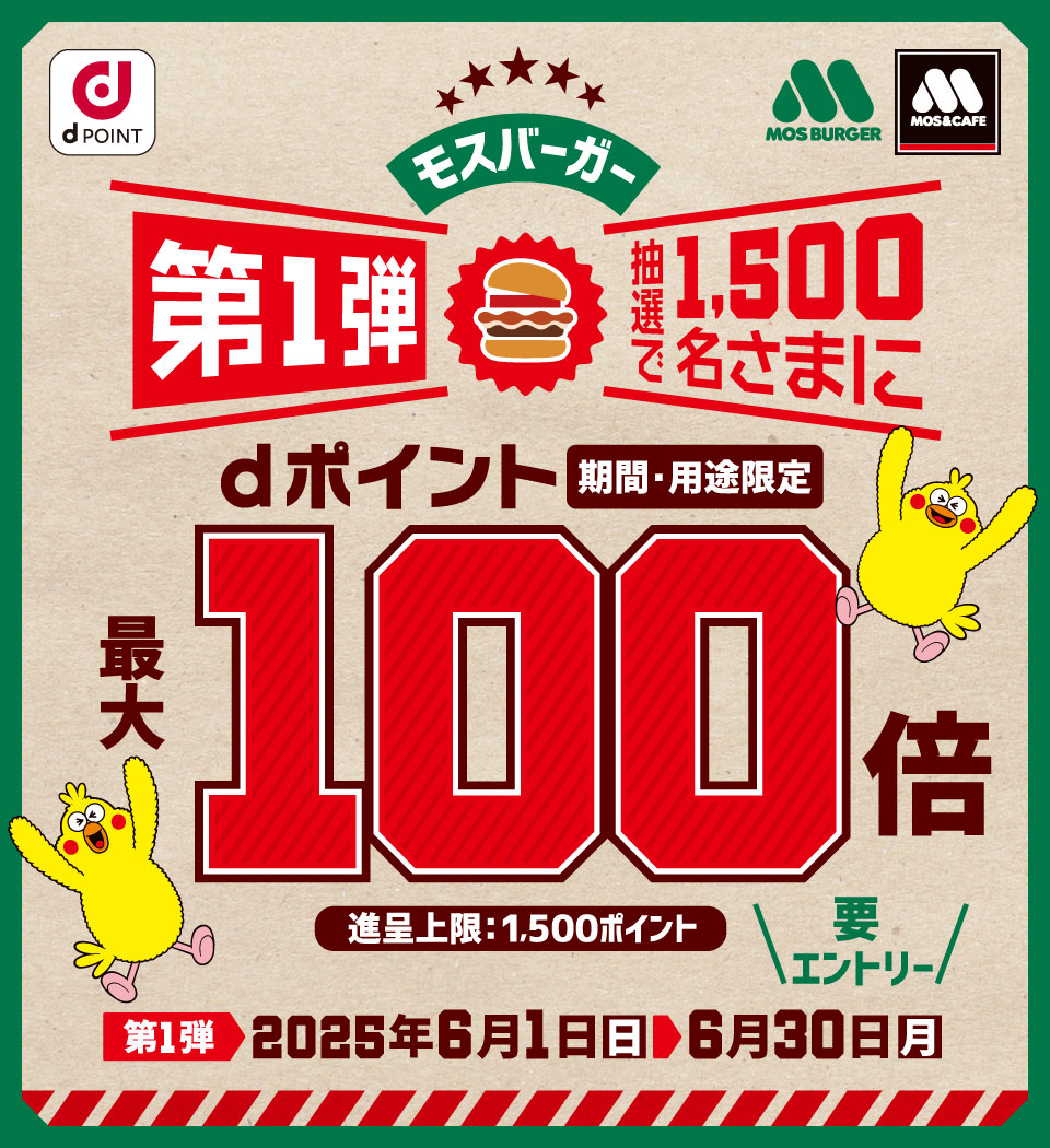dPOINT モスバーガー モスバーガー＆カフェ モスバーガー第1弾 抽選で1,500名さまにdポイント（期間・用途限定）最大100倍 進呈上限：1,500ポイント 要エントリー 第1弾 2025年6月1日（日）＞ 6月30日（月）