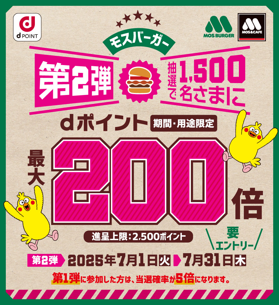 dPOINT モスバーガー モスバーガー＆カフェ モスバーガー第2弾 抽選で1,500名さまにdポイント（期間・用途限定）最大200倍 進呈上限：2,500ポイント 要エントリー 第2弾 2025年7月1日（火）＞ 7月31日（木） 第1弾に参加した方は、当選確率が5倍になります。