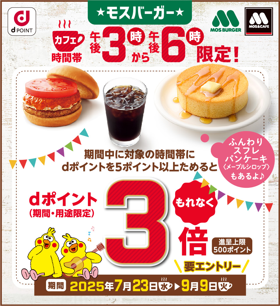 dPOINT ★モスバーガー★ MOS BURGER MOS&CAFE カフェ時間帯午後3時から午後6時限定！ ふんわりスフレパンケーキ＜メープルシロップ＞もあるよ♪ 期間中に対象の時間帯にdポイントを5ポイント以上ためるとdポイント（期間·用途限定）もれなく3倍 進呈上限500ポイント 期間 2025年7月23日（水）▶9月9日（火）要エントリー