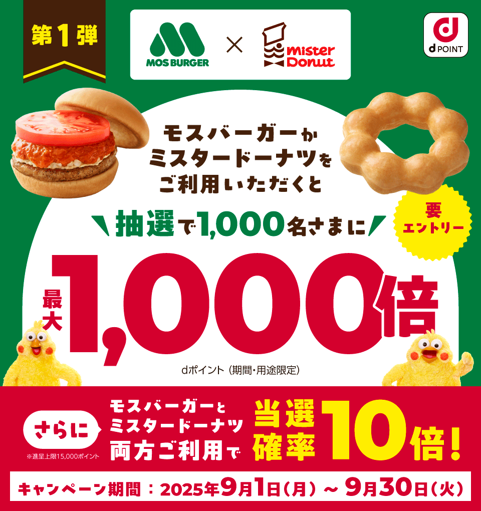 dPOINT モスバーガー×ミスタードーナツ 第1弾 モスバーガーかミスタードーナツをご利用いただくと 抽選で1,000名さまに最大1,000倍 dポイント（期間・用途限定） 要エントリー さらにモスバーガーとミスタードーナツ両方ご利用で当選確率10倍！ ※進呈上限15,000ポイント キャンペーン期間：2025年9月1日（月）～9月30日（火）