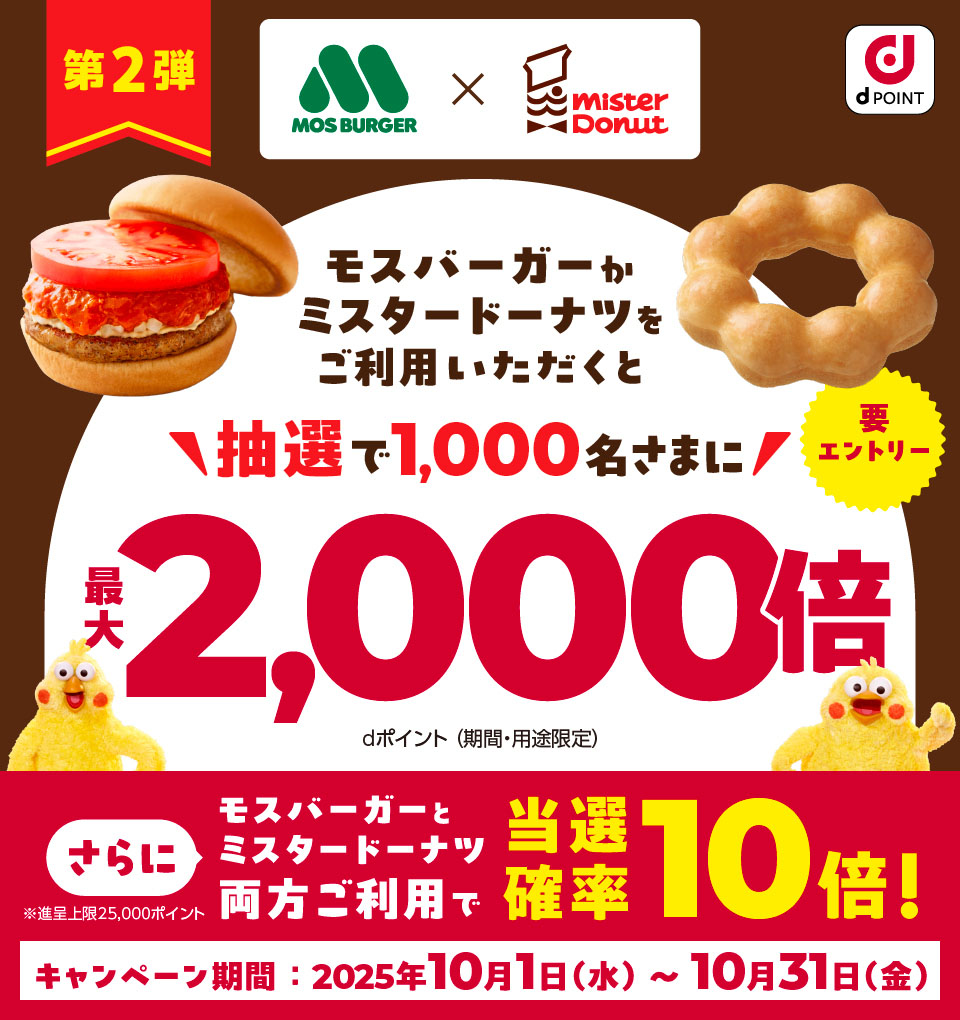 dPOINT モスバーガー×ミスタードーナツ 第2弾 モスバーガーかミスタードーナツをご利用いただくと 抽選で1,000名さまに最大2,000倍 dポイント（期間・用途限定） 要エントリー さらにモスバーガーとミスタードーナツ両方ご利用で当選確率10倍！ ※進呈上限25,000ポイント キャンペーン期間：2025年10月1日（水）～10月31日（金）