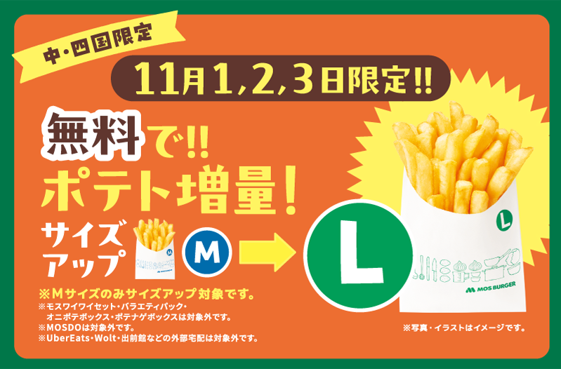中・四国限定 11月1,2,3日限定！！無料で！！ポテト増量！サイズアップM ＞ L ※写真・イラストはイメージです。 ※Mサイズのみサイズアップ対象です。 ※モスワイワイセット・バラエティパック・オニポテボックス・ポテナゲボックスは対象外です。 ※MOSDOは対象外です。 ※UberEats・Wolt・出前館などの外部宅配は対象外です。