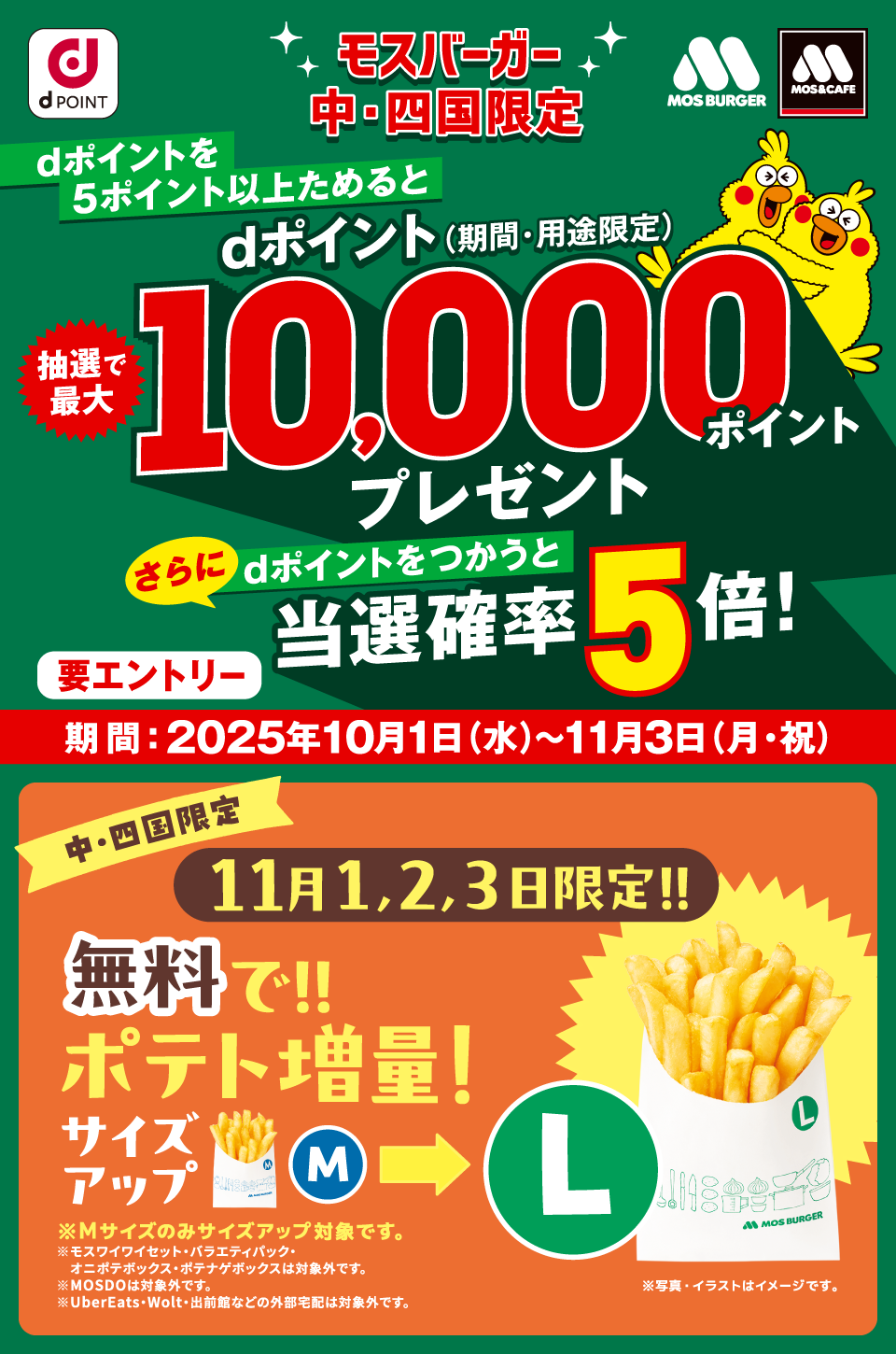 dPOINT モスバーガー モスバーガー＆カフェ モスバーガー 中・四国限定 dポイントを5ポイント以上ためるとdポイント（期間・用途限定）抽選で最大10,000ポイントプレゼント さらにdポイントをつかうと当選確率5倍！ 要エントリー 期間：2025年10月1日（水）～11月3日（月・祝） 中・四国限定 11月1,2,3日限定！！無料で！！ポテト増量！サイズアップM ＞ L ※写真・イラストはイメージです。 ※Mサイズのみサイズアップ対象です。 ※モスワイワイセット・バラエティパック・オニポテボックス・ポテナゲボックスは対象外です。 ※MOSDOは対象外です。 ※UberEats・Wolt・出前館などの外部宅配は対象外です。