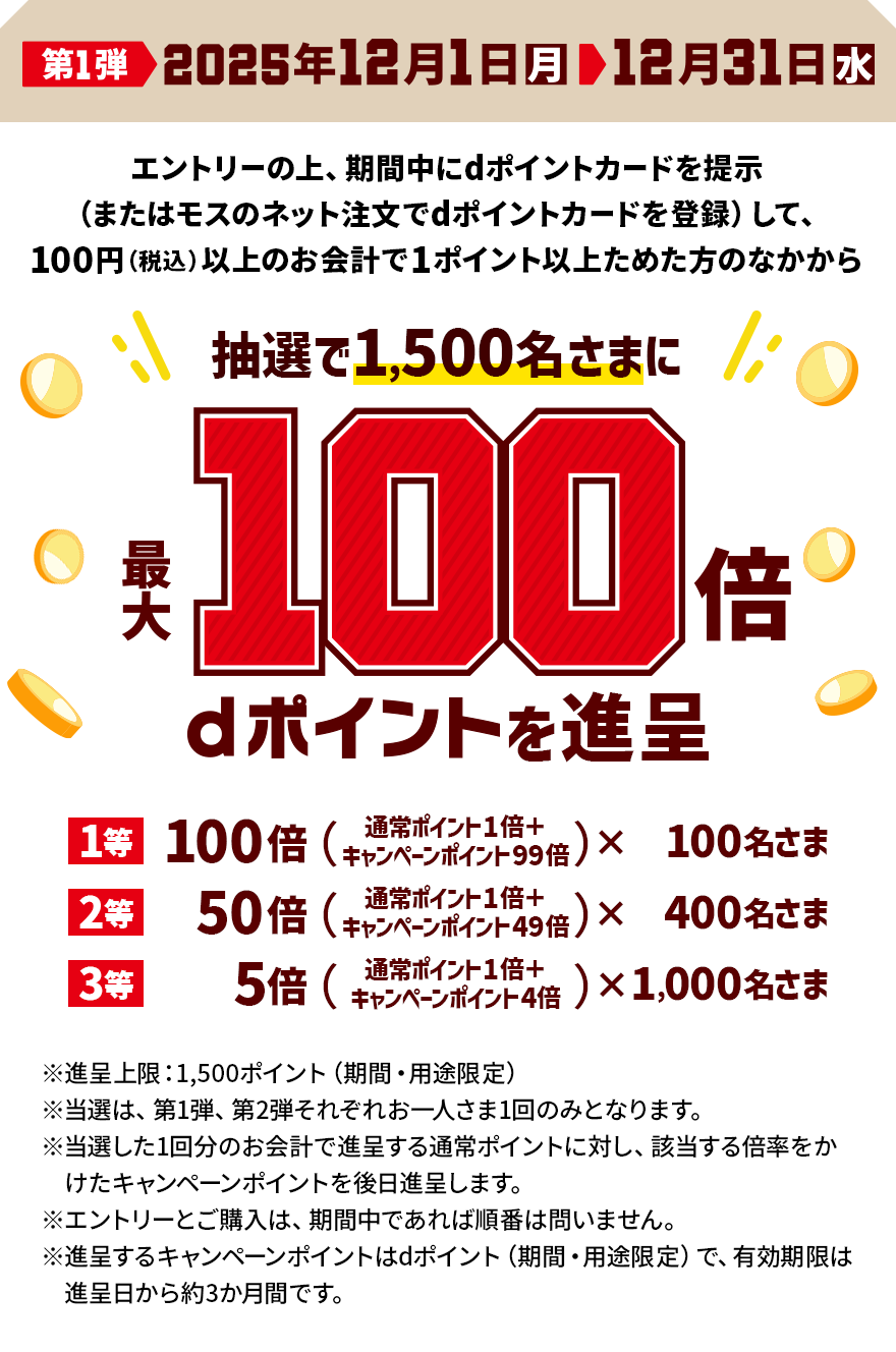 第1弾 2025年12月1日（月）＞ 12月31日（水） エントリーの上、期間中にdポイントカードを提示（またはモスのネット注文でdポイントカードを登録）して、100円（税込）以上のお会計で1ポイント以上ためた方のなかから抽選で1,500名さまに最大100倍 dポイントを進呈 1等 100倍（通常ポイント1倍＋キャンペーンポイント99倍）×100名さま 2等 50倍（通常ポイント1倍＋キャンペーンポイント49倍）×400名さま 3等 5倍（通常ポイント1倍＋キャンペーンポイント4倍）×1,000名さま ※進呈上限：1,500ポイント（期間・用途限定） ※当選は、第1弾、第2弾それぞれお一人さま1回のみとなります。 ※当選した1回分のお会計で進呈する通常ポイントに対し、該当する倍率をかけたキャンペーンポイントを後日進呈します。 ※エントリーとご購入は、期間中であれば順番は問いません。 ※進呈するキャンペーンポイントはdポイント（期間・用途限定）で、有効期限は進呈日から約3か月間です。
