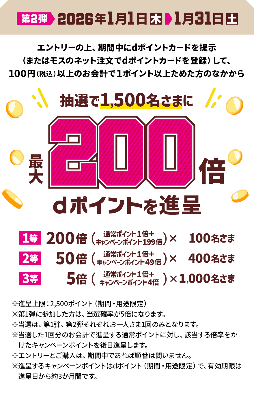 第2弾 2026年1月1日（木）＞1月31日（土） エントリーの上、期間中にdポイントカードを提示（またはモスのネット注文でdポイントカードを登録）して、100円（税込）以上のお会計で1ポイント以上ためた方のなかから抽選で1,500名さまに最大200倍 dポイントを進呈 1等 200倍（通常ポイント1倍＋キャンペーンポイント199倍）×100名さま 2等 50倍（通常ポイント1倍＋キャンペーンポイント49倍）×400名さま 3等 5倍（通常ポイント1倍＋キャンペーンポイント4倍）×1,000名さま ※進呈上限：2,500ポイント（期間・用途限定）※第1弾に参加した方は、 当選確率が5倍になります。 ※当選は、第1弾、第2弾それぞれお一人さま1回のみとなります。 ※当選した1回分のお会計で進呈する通常ポイントに対し、該当する倍率をかけたキャンペーンポイントを後日進呈します。 ※エントリーとご購入は、期間中であれば順番は問いません。 ※進呈するキャンペーンポイントはdポイント（期間・用途限定）で、有効期限は進呈日から約3か月間です。