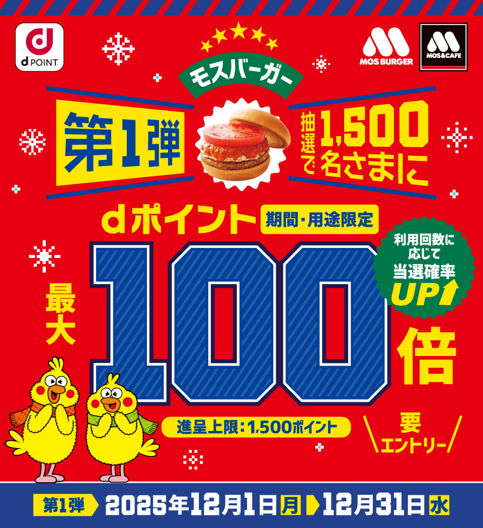 dPOINT モスバーガー モスバーガー&カフェ モスバーガー第1弾 抽選で1,500名さまにdポイント(期間・用途限定)最大100倍 利用回数に応じて当選確率UP 進呈上限:1,500ポイント 要エントリー 第1弾 2025年12月1日(月)> 12月31日(水)