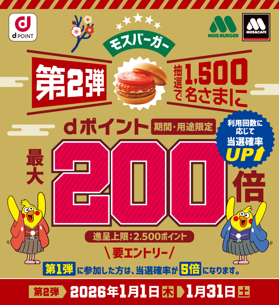 dPOINT モスバーガー モスバーガー&カフェ モスバーガー第2弾 抽選で1,500名さまにdポイント(期間・用途限定)最大200倍 利用回数に応じて当選確率UP 進呈上限:2,500ポイント 要エントリー 第1弾に参加した方は、当選確率が5倍になります。 第2弾 2026年1月1日(木)> 1月31日(土)