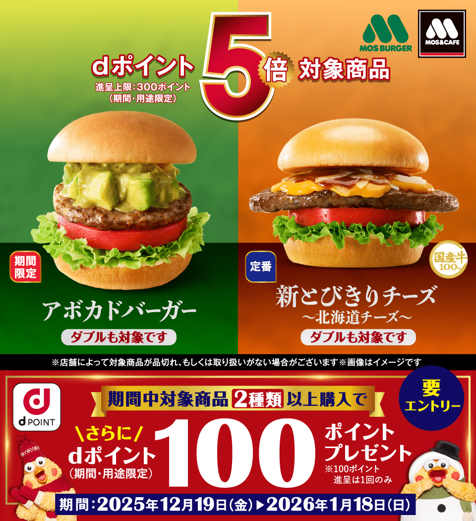 モスバーガー モス＆カフェ dPOINT dポイント5倍対象商品 進呈上限：300ポイント（期間・用途限定） 期間限定 アボカドバーガー ダブルも対象です 定番 新とびきりチーズ ～北海道チーズ～ ダブルも対象です ※店舗によって対象商品が品切れ、もしくは取り扱いがない場合がございます ※画像はイメージです 期間中対象商品2種類以上購入で さらに dポイント （期間・用途限定） 100ポイントプレゼント ※100ポイント進呈は1回のみ 要エントリー 期間：2025年12月19日（金）～2026年1月18日（日）