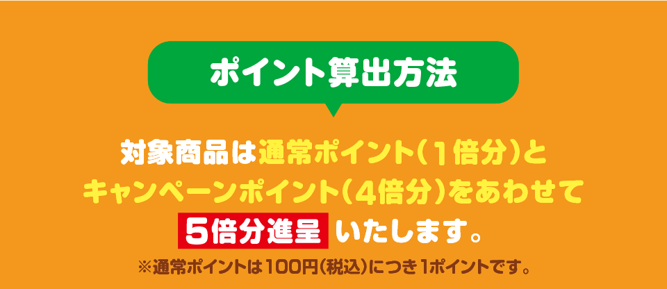 ポイント算出方法 対象商品は通常ポイント（1倍分）とキャンペーンポイント（4倍分）をあわせて5倍分進呈いたします。 ※通常ポイントは100円（税込）につき1ポイントです。