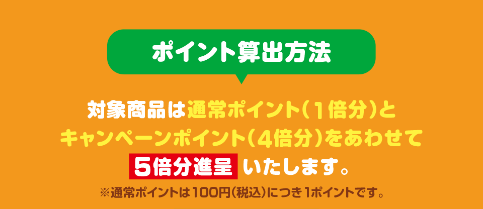 ポイント算出方法 対象商品は通常ポイント（1倍分）とキャンペーンポイント（4倍分）をあわせて5倍分進呈いたします。 ※通常ポイントは100円（税込）につき1ポイントです。