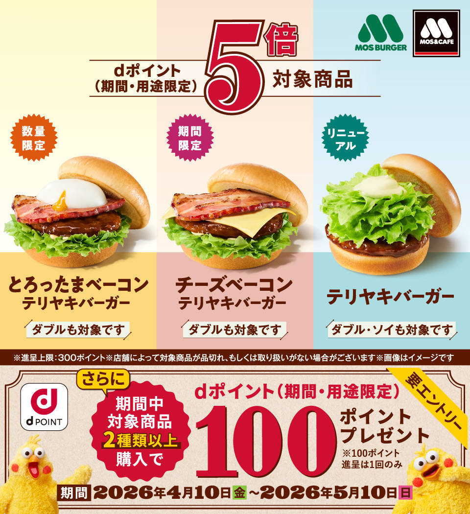 モスバーガー モス＆カフェ dPOINT dポイント（期間・用途限定）5倍対象商品 数量限定 とろったまベーコンテリヤキバーガー ダブルも対象です 期間限定 チーズベーコン テリヤキバーガー ダブルも対象です リニューアル テリヤキバーガー ダブル・ソイも対象です ※進呈上限：300ポイント ※店舗によって対象商品が品切れ、もしくは取り扱いがない場合がございます ※画像はイメージです さらに期間中対象商品2種類以上購入で dポイント（期間・用途限定）100ポイントプレゼント 要エントリー ※100ポイント 進呈は1回のみ 期間 2026年4月10日（金）～2026年5月10日（日）