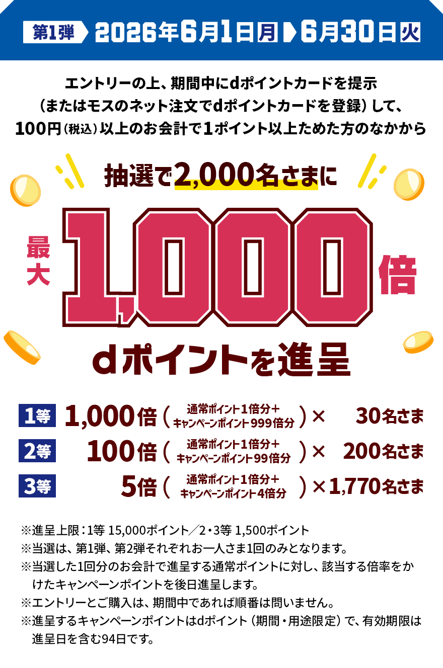 第1弾 2026年6月1日（月）＞6月30日（火） エントリーの上、期間中にdポイントカードを提示（またはモスのネット注文でdポイントカードを登録）して、100円（税込）以上のお会計で1ポイント以上ためた方のなかから抽選で2,000名さまに最大1,000倍 dポイントを進呈 1等 1,000倍（通常ポイント1倍分＋キャンペーンポイント999倍分）×30名さま 2等 100倍（通常ポイント1倍分＋キャンペーンポイント99倍分）×200名さま 3等 5倍（通常ポイント1倍分＋キャンペーンポイント4倍分）×1,770名さま ※進呈上限：1等15,000ポイント／2・3等1,500ポイント ※当選は、第1弾、第2弾それぞれお一人さま1回のみとなります。 ※当選した1回分のお会計で進呈する通常ポイントに対し、該当する倍率をかけたキャンペーンポイントを後日進呈します。 ※エントリーとご購入は、期間中であれば順番は問いません。 ※進呈するキャンペーンポイントはdポイント（期間・用途限定）で、有効期限は進呈日を含む94日です。