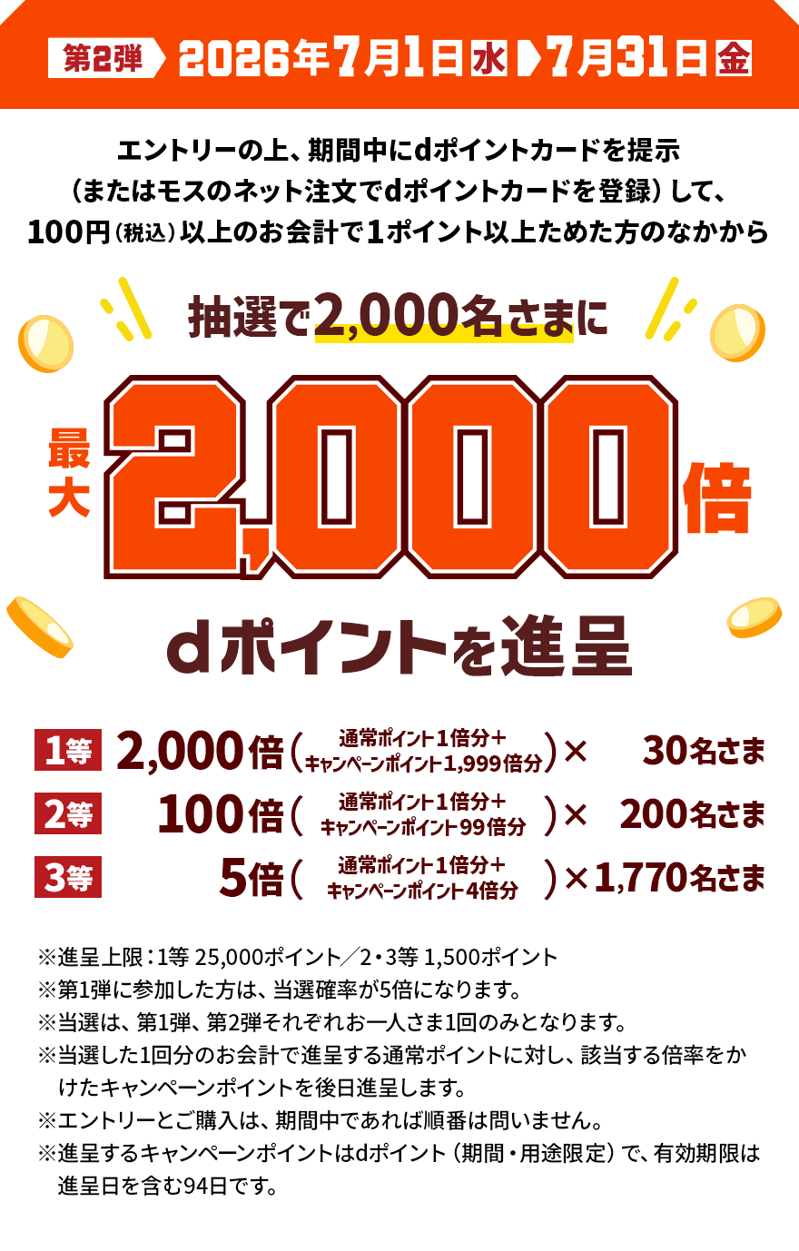 第2弾 2026年7月1日（水）＞7月31日（金） エントリーの上、期間中にdポイントカードを提示（またはモスのネット注文でdポイントカードを登録）して、100円（税込）以上のお会計で1ポイント以上ためた方のなかから抽選で2,000名さまに最大2,000倍 dポイントを進呈 1等 2,000倍（通常ポイント1倍分＋キャンペーンポイント1,999倍分）×30名さま 2等 100倍（通常ポイント1倍分＋キャンペーンポイント99倍分）×200名さま 3等 5倍（通常ポイント1倍分＋キャンペーンポイント4倍分）×1,770名さま ※進呈上限：1等25,000ポイント／2・3等1,500ポイント ※第1弾に参加した方は、 当選確率が5倍になります。 ※当選は、第1弾、第2弾それぞれお一人さま1回のみとなります。 ※当選した1回分のお会計で進呈する通常ポイントに対し、該当する倍率をかけたキャンペーンポイントを後日進呈します。 ※エントリーとご購入は、期間中であれば順番は問いません。 ※進呈するキャンペーンポイントはdポイント（期間・用途限定）で、有効期限は進呈日を含む94日です。
