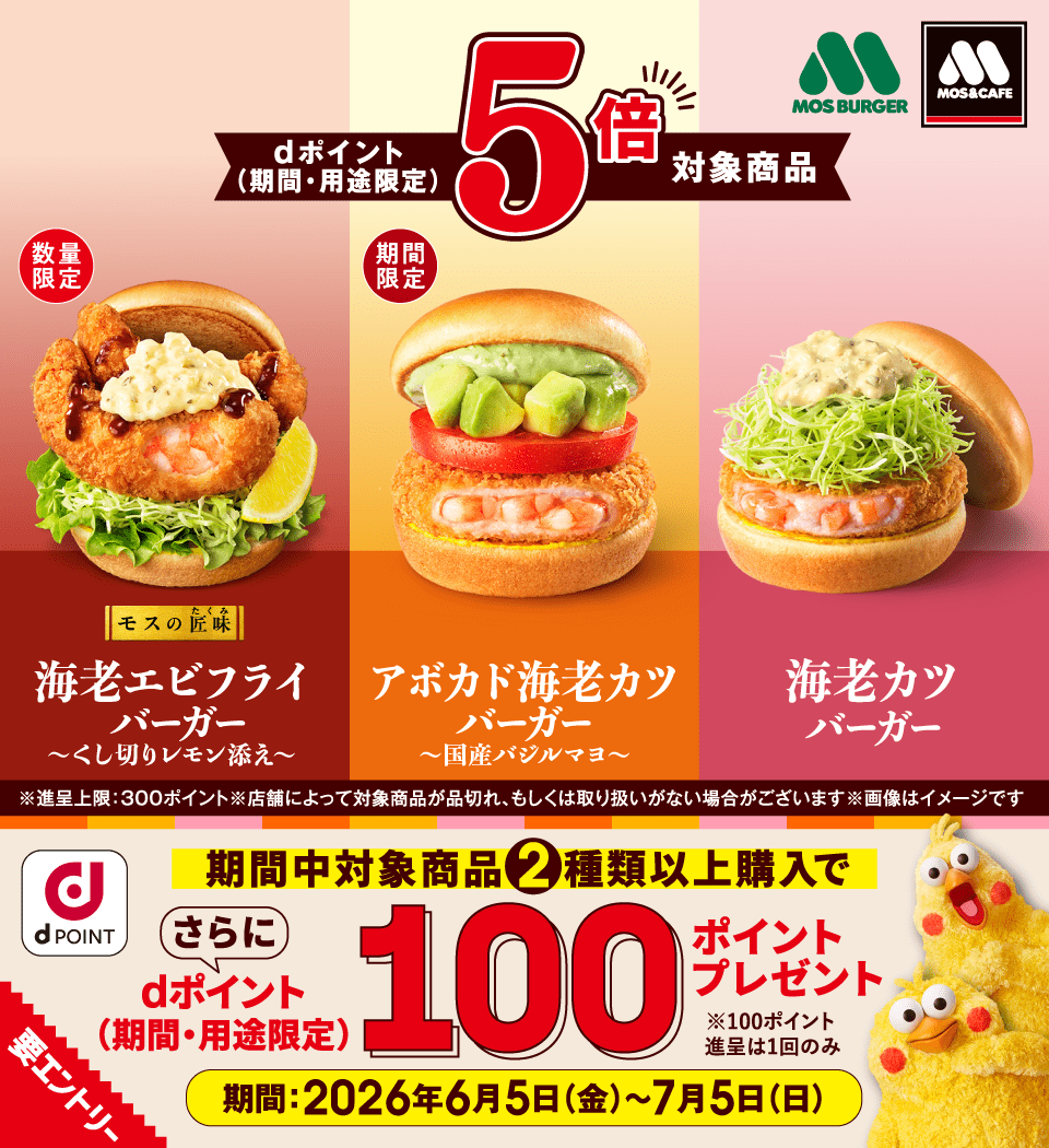 モスバーガー モス＆カフェ dポイント dポイント（期間・用途限定） 5倍 対象商品 数量限定 モスの匠味 海老エビフライバーガー ～くし切りレモン添え～ 期間限定 アボカド海老カツバーガー ～国産バジルマヨ～ 海老カツバーガー ※進呈上限：300ポイント※店舗によって対象商品が品切れ、もしくは取り扱いがない場合がございます※画像はイメージです 期間中対象商品2種類以上購入で さらに dポイント（期間・用途限定）100ポイントプレゼント 要エントリー ※100ポイント進呈は1回のみ 期間：2026年6月5日（金）〜7月5日（日）