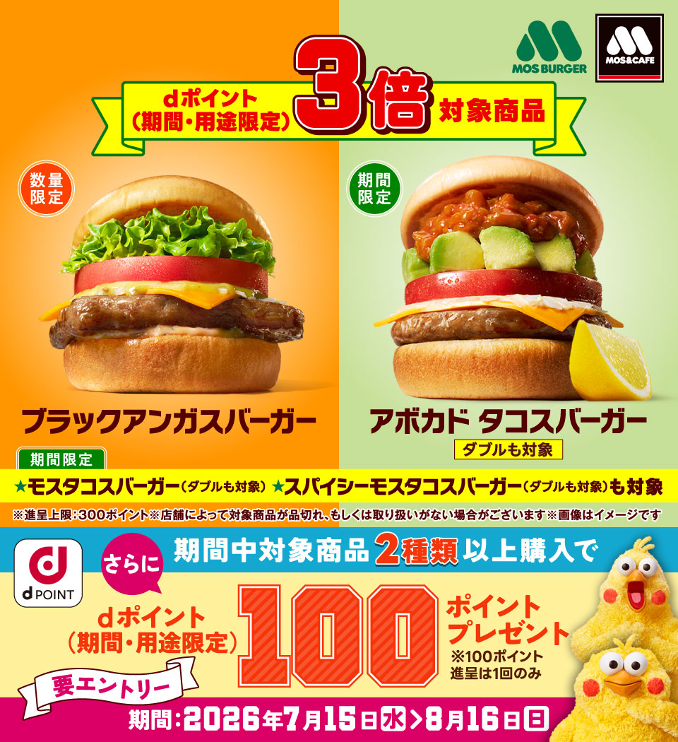 モスバーガー モス&カフェ dポイント(期間・用途限定)3倍対象商品 数量限定 ブラックアンガスバーガー 期間限定 アボカド タコスバーガー ダブルも対象 期間限定 モスタコスバーガー(ダブルも対象) スパイシーモスタコスバーガー(ダブルも対象)も対象 ※進呈上限:300ポイント ※店舗によって対象商品が品切れ、もしくは取り扱いがない場合がございます ※画像はイメージです dポイント さらに期間中対象商品2種類以上購入でdポイント(期間・用途限定)100ポイントプレゼント ※100ポイント進呈は1回のみ 要エントリー 期間:2026年7月15日(水)> 8月16日(日)