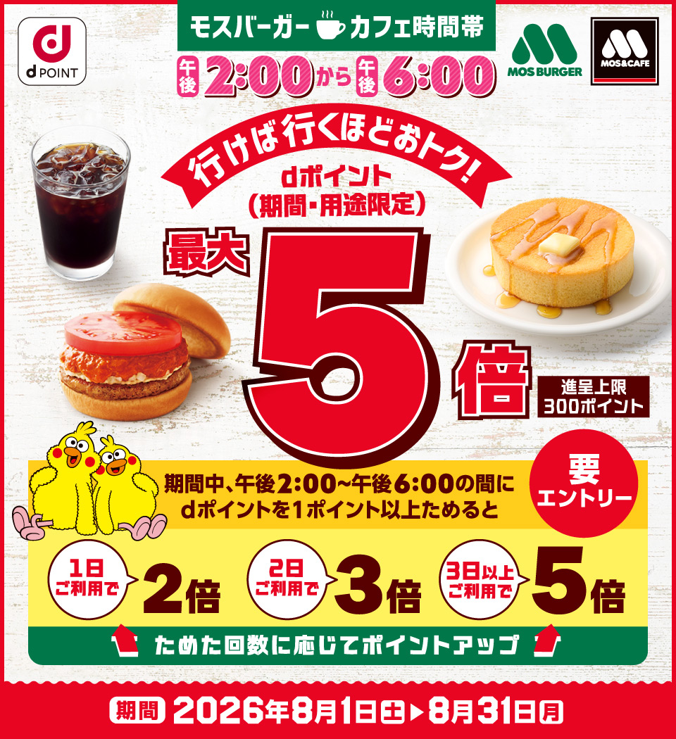 dポイント MOS BURGER MOS＆CAFE モスバーガー カフェ時間帯 午後2：00から午後6：00 行けば行くほどおトク！ dポイント（期間・用途限定） 最大5倍 進呈上限：300ポイント 期間中、午後2：00～午後6：00の間にdポイントを1ポイント以上ためると 1日ご利用で2倍 2日ご利用で3倍 3日以上ご利用で5倍 ためた回数に応じてポイントアップ 要エントリー 期間 2026年8月1日（土）～8月31日（月）