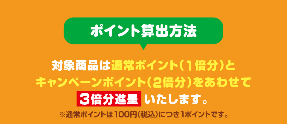 ポイント算出方法 対象商品は通常ポイント（1倍分）とキャンペーンポイント（2倍分）をあわせて3倍分進呈いたします。 ※通常ポイントは100円（税込）につき1ポイントです。
