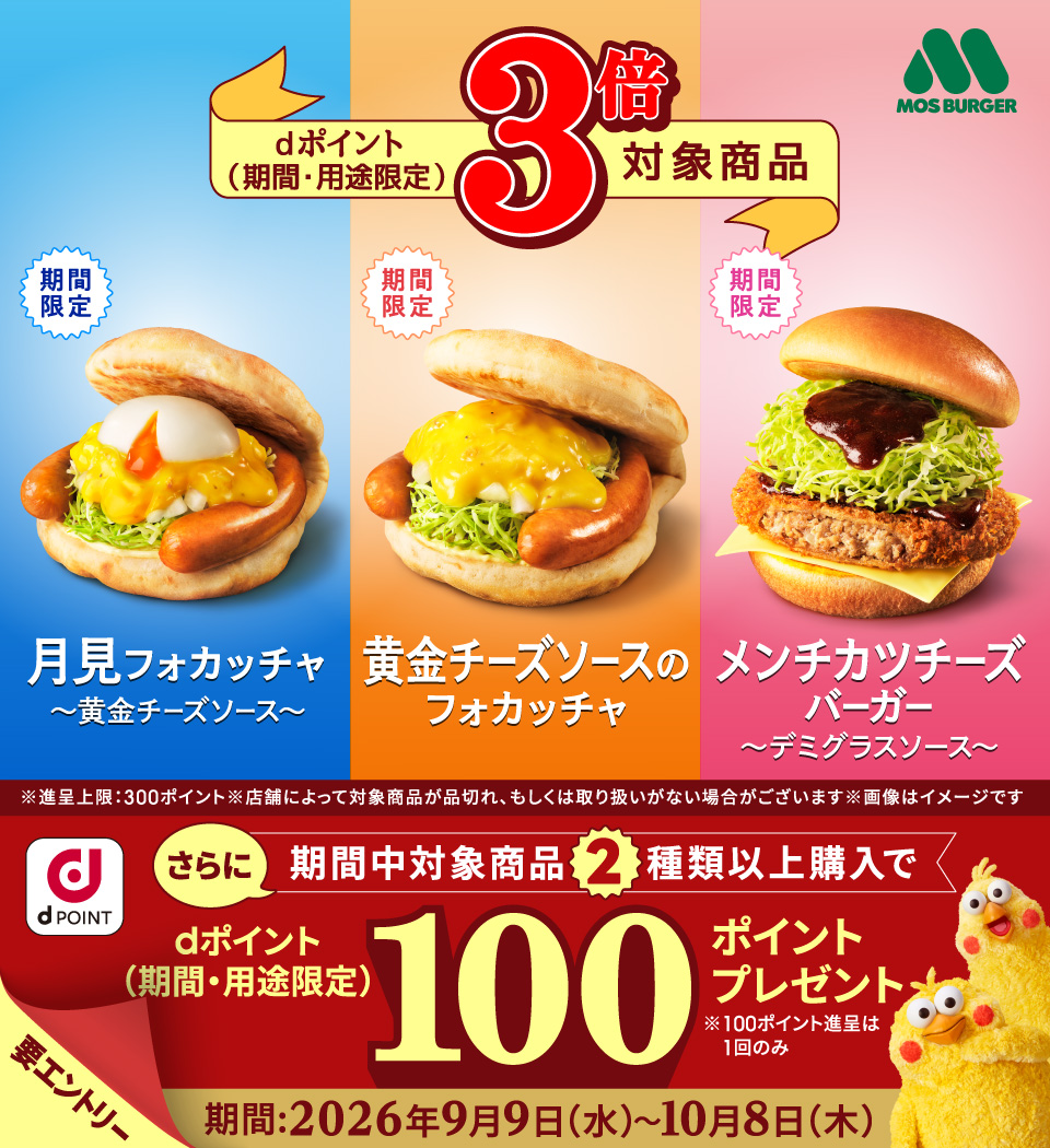 モスバーガー dポイント（期間・用途限定）3倍対象商品 期間限定 月見フォカッチャ～黄金チーズソース～ 期間限定 黄金チーズソースのフォカッチャ 期間限定 メンチカツチーズバーガー～デミグラスソース～ ※進呈上限：300ポイント ※店舗によって対象商品が品切れ、もしくは取り扱いがない場合がございます ※画像はイメージです dポイント さらに期間中対象商品2種類以上購入でdポイント（期間・用途限定）100ポイントプレゼント ※100ポイント進呈は1回のみ 要エントリー 期間：2026年9月9日（水）～10月8日（木）