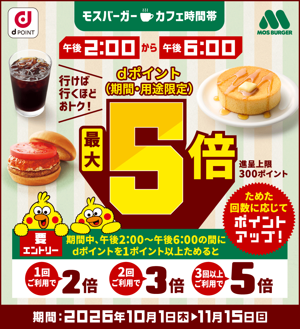 dポイント モスバーガー モスバーガーカフェ時間帯 午後2：00から午後6：00 行けば行くほどおトク！ dポイント（期間・用途限定） 最大5倍 進呈上限：300ポイント 要エントリー 期間中、午後2：00～午後6：00の間にdポイントを1ポイント以上ためると 1回ご利用で2倍 2回ご利用で3倍 3回以上ご利用で5倍 ためた回数に応じてポイントアップ！ 期間：2026年10月1日（木）～11月15日（日）