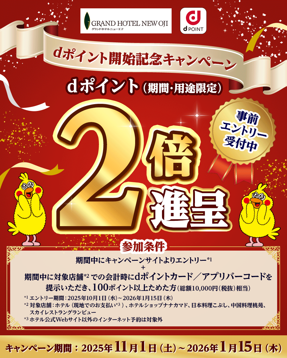 GRAND HOTEL NEW OJI グランドホテルニュー王子 dPOINT dポイント開始記念キャンペーン dポイント（期間・用途限定） 2倍進呈 事前エントリー受付中 参加条件 期間中にキャンペーンサイトよりエントリー*1 ＋ 期間中に対象店舗*2 での会計時にdポイントカード／アプリバーコードを提示いただき、100ポイント以上ためた方（総額10,000円（税抜）相当） *1 エントリー期間：2025年10月1日（水）～2026年1月15日（木） *2 対象店舗：ホテル（現地でのお支払い*3 ）、ホテルショップナナカマド、日本料理こぶし、中国料理桃苑、スカイレストラングランビュー *3 ホテル公式Webサイト以外のインターネット予約は対象外 キャンペーン期間：2025年11月1日（土）～2026年1月15日（木）