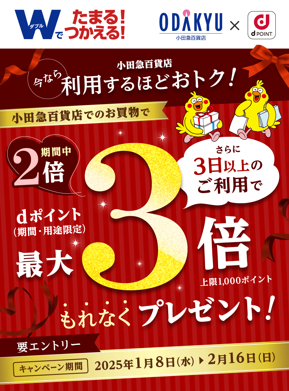 小田急百貨店 × dPOINT Wでたまる！つかえる！今なら小田急百貨店利用するほどおトク！小田急百貨店でのお買物で期間中dポイント（期間・用途限定）2倍 さらに3日以上のご利用で最大3倍 上限1,000ポイント もれなくプレゼント！要エントリー キャンペーン期間 2025年1月8日（水）＞2月16日（日）