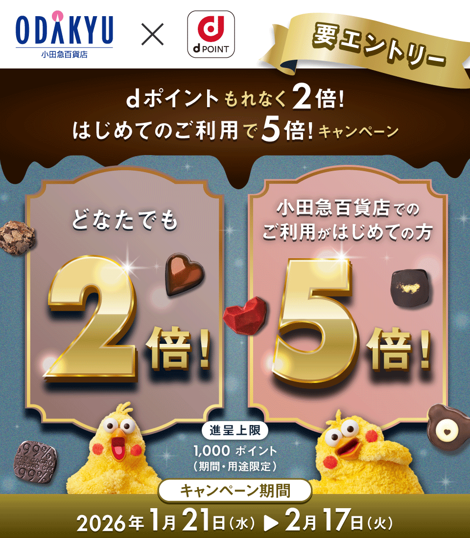 小田急百貨店 × dPOINT 要エントリー dポイントもれなく2倍！ はじめてのご利用で5倍！キャンペーン どなたでも2倍！ 小田急百貨店でのご利用がはじめての方5倍！ 進呈上限 1,000ポイント（期間・用途限定） キャンペーン期間 2026年1月21日（水）＞2月17日（火）