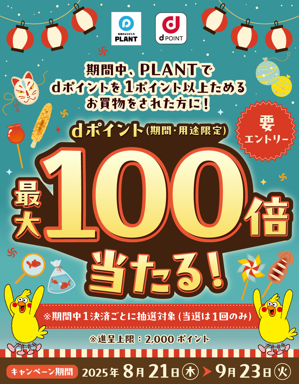 生活のよりどころ PLANT dPOINT 期間中、PLANTでdポイントを1ポイント以上ためるお買物をされた方に！ dポイント（期間・用途限定）最大100倍当たる！ 要エントリー ※期間中1決済ごとに抽選対象（当選は1回のみ）※進呈上限：2,000ポイント キャンペーン期間 2025年8月21日（木）～9月23日（火）