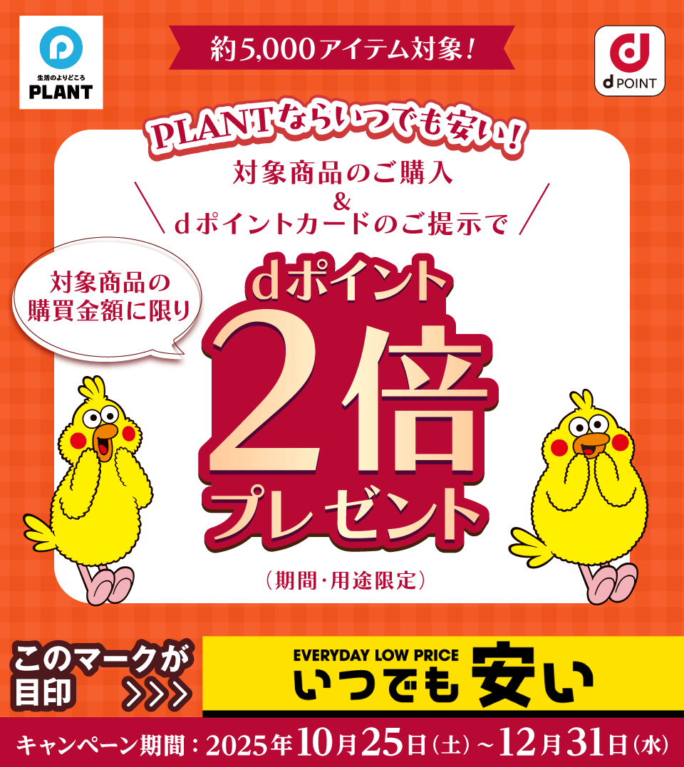 生活のよりどころ PLANT dPOINT 約5,000アイテム対象！ PLANTならいつでも安い！ 対象商品のご購入＆dポイントカードのご提示で対象商品の購買金額に限りdポイント2倍プレゼント（期間・用途限定） このマークが目印 ＞ EVERYDAY LOW PRICE いつでも安い キャンペーン期間：2025年10月25日（土）～12月31日（水）