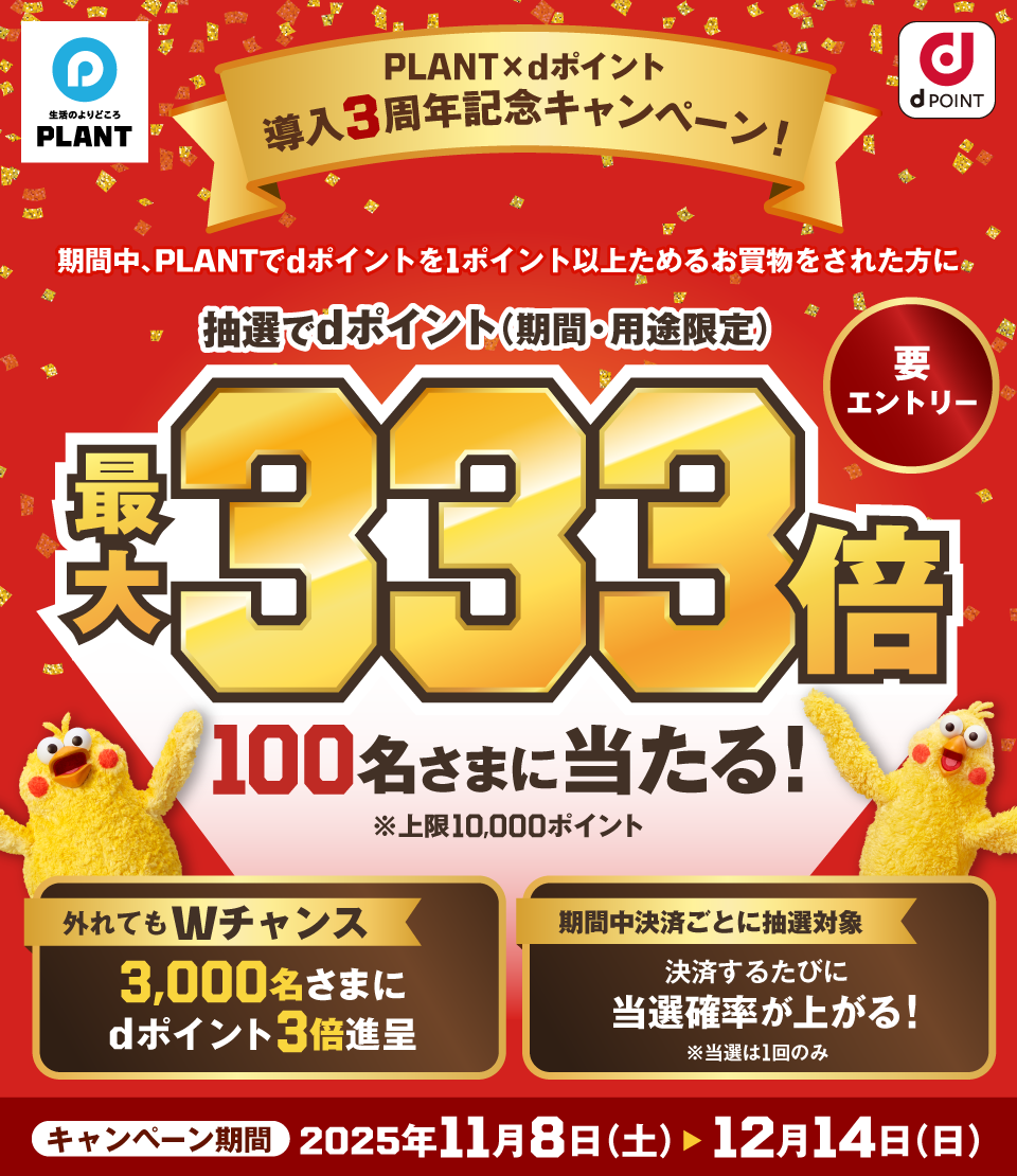 生活のよりどころ PLANT dPOINT PLANT × dポイント 導入3周年記念キャンペーン！ 期間中、PLANTでdポイントを1ポイント以上ためるお買物をされた方に 抽選でdポイント（期間・用途限定）最大333倍 100名さまに当たる！※上限10,000ポイント 要エントリー 外れてもWチャンス 3,000名さまにdポイント3倍進呈 期間中決済ごとに抽選対象 決済するたびに当選確率が上がる！※当選は1回のみ キャンペーン期間 2025年11月8日（土） ＞ 12月14日（日）