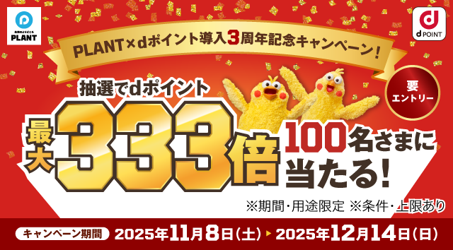 生活のよりどころPLANT dPOINT PLANT×dポイント導入3周年記念キャンペーン！ 抽選でdポイント最大333倍 100名さまに当たる！ ※期間・用途限定 ※条件・上限あり キャンペーン期間 2025年11月8日（土） ＞ 2025年12月14日（日） 要エントリー