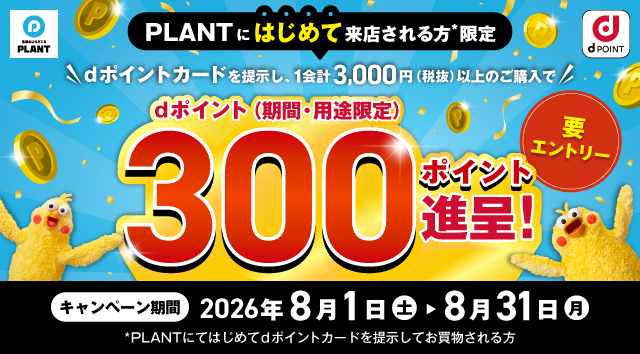 生活のよりどころ PLANT dポイント PLANTにはじめて来店される方＊限定 dポイントカードを提示し、1会計3,000円（税抜）以上のご購入で dポイント（期間・用途限定） 300ポイント進呈！ 要エントリー キャンペーン期間 2026年8月1日（土）＞8月31日（月） ＊PLANTにてはじめてdポイントカードを提示してお買物される方