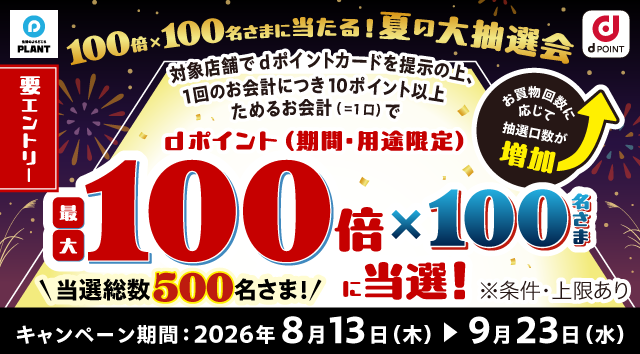 生活のよりどころ PLANT dポイント 要エントリー 100倍×100名さまに当たる！ 夏の大抽選会 対象店舗でdポイントカードを提示の上、1回のお会計につき10ポイント以上ためるお会計（＝1口）で dポイント（期間・用途限定）最大100倍×100名さまに当選！ お買物回数に応じて抽選口数が増加 当選総数500名さま！ ※条件・上限あり キャンペーン期間：2026年8月13日（木）＞9月23日（水）