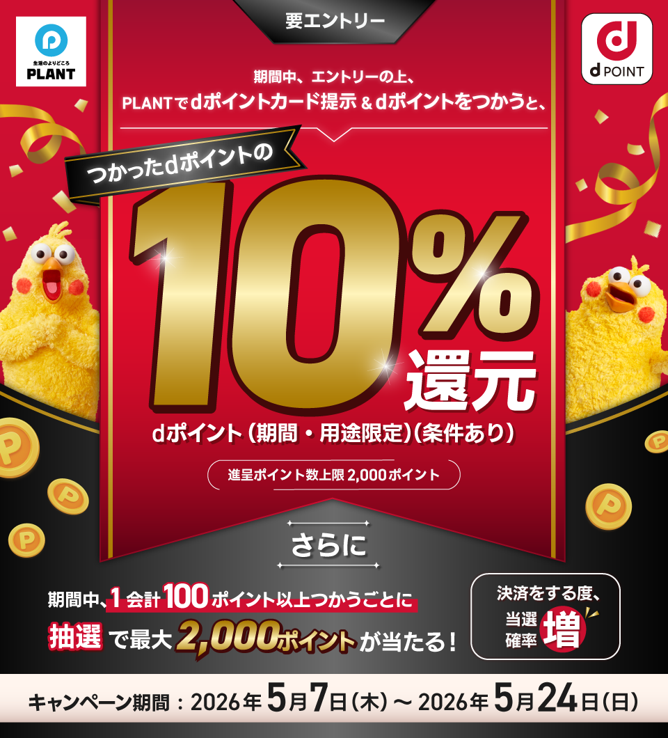 生活のよりどころ PLANT dポイント 期間中、エントリーの上、PLANTでdポイントカード提示＆dポイントをつかうと、つかったdポイントの10％還元 dポイント（期間・用途限定）（条件あり） 進呈ポイント数上限2,000ポイント 要エントリー さらに 期間中、1会計100ポイント以上つかうごとに 抽選で最大2,000ポイントが当たる！ 決済をする度、当選確率増 キャンペーン期間：2026年5月7日（木）～2026年5月24日（日）