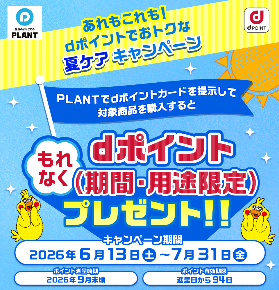 生活のよりどころ PLANT dポイント あれもこれも！dポイントでおトクな夏ケアキャンペーン PLANTでdポイントカードを提示して対象商品を購入すると もれなくdポイント（期間・用途限定）プレゼント！！ キャンペーン期間：2026年6月13日（土）～7月31日（金） ポイント進呈時期：2026年9月末頃 ポイント有効期限：進呈日から94日