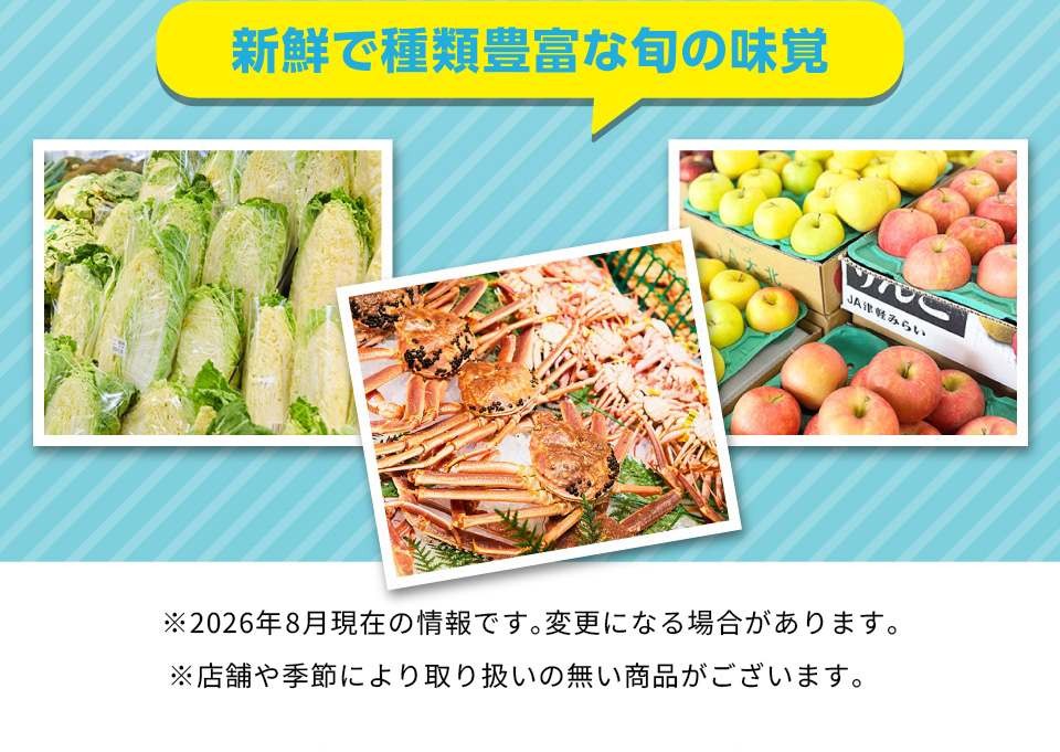 新鮮で種類豊富な旬の味覚 ※2026年8月現在の情報です。変更になる場合があります。 ※店舗や季節により取り扱いの無い商品がございます。
