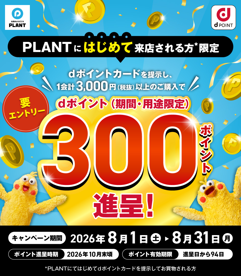 生活のよりどころ PLANT dポイント PLANTにはじめて来店される方＊限定 dポイントカードを提示し、1会計3,000円（税抜）以上のご購入で dポイント（期間・用途限定） 300ポイント進呈！ 要エントリー キャンペーン期間 2026年8月1日（土）→8月31日（月）　ポイント進呈時期 2026年10月末頃 ポイント有効期限 進呈日から94日 ＊PLANTにてはじめてdポイントカードを提示してお買物される方