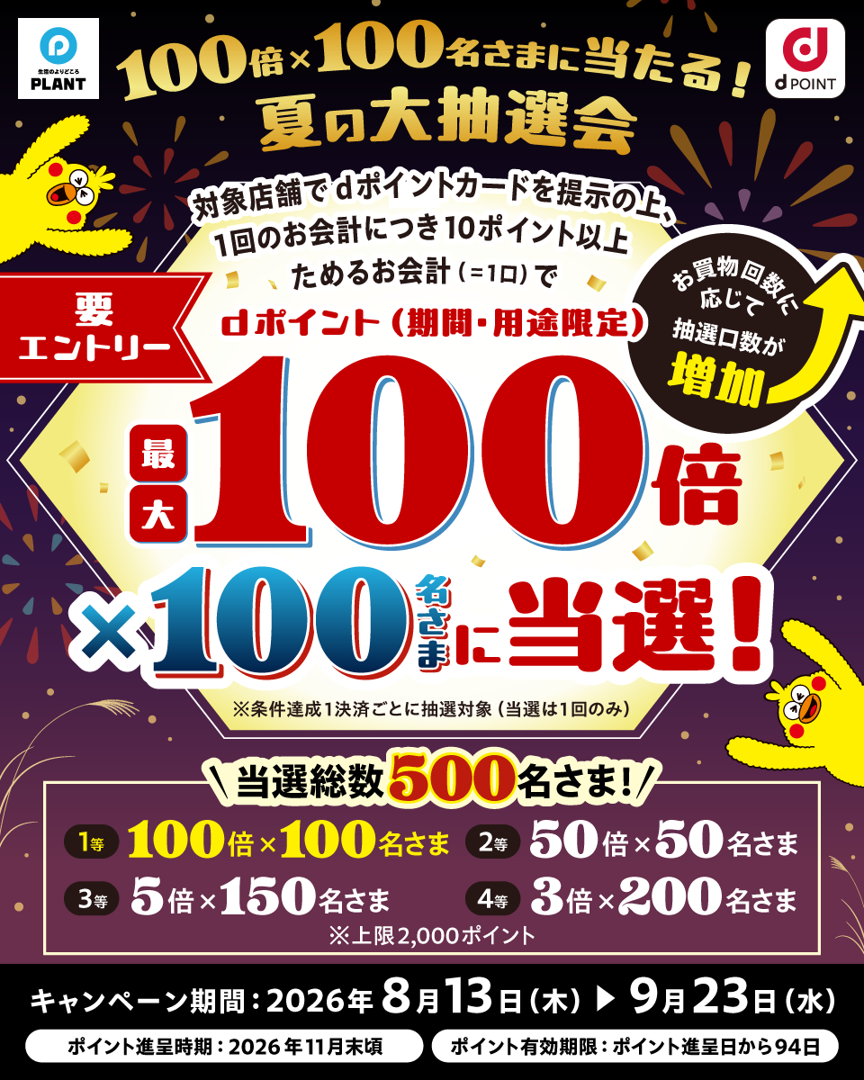 生活のよりどころ PLANT dポイント 100倍×100名さまに当たる！ 夏の大抽選会 対象店舗でdポイントカードを提示の上、1回のお会計につき10ポイント以上ためるお会計（＝1口）でdポイント（期間・用途限定）最大100倍×100名さまに当選！ 要エントリー お買物回数に応じて抽選口数が増加 ※条件達成1決済ごとに抽選対象（当選は1回のみ） 当選総数500名さま！ 1等 100倍×100名さま 2等 50倍×50名さま 3等 5倍×150名さま 4等 3倍×200名さま ※上限2,000ポイント キャンペーン期間：2026年8月13日（木）＞9月23日（水） ポイント進呈時期：2026年11月末頃 ポイント有効期限：ポイント進呈日から94日